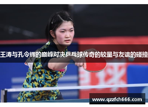 王涛与孔令辉的巅峰对决乒乓球传奇的较量与友谊的碰撞